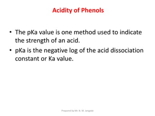• The pKa value is one method used to indicate
the strength of an acid.
• pKa is the negative log of the acid dissociation
constant or Ka value.
Acidity of Phenols
Prepared by Mr. N. M. Jangade
 