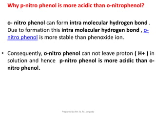 Why p-nitro phenol is more acidic than o-nitrophenol?
o- nitro phenol can form intra molecular hydrogen bond .
Due to formation this intra molecular hydrogen bond , o-
nitro phenol is more stable than phenoxide ion.
• Consequently, o-nitro phenol can not leave proton ( H+ ) in
solution and hence p-nitro phenol is more acidic than o-
nitro phenol.
Prepared by Mr. N. M. Jangade
 