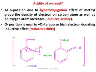 Acidity of o-cresol?
• At o-position due to hyperconjugation effect of methyl
group the density of electron on carbon atom as well as
on oxygen atom increases ( reduces acidity).
• O- position is near to –OH group so high electron donating
inductive effect (reduces acidity)
Prepared by Mr. N. M. Jangade
 
