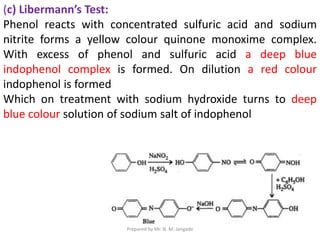 (c) Libermann’s Test:
Phenol reacts with concentrated sulfuric acid and sodium
nitrite forms a yellow colour quinone monoxime complex.
With excess of phenol and sulfuric acid a deep blue
indophenol complex is formed. On dilution a red colour
indophenol is formed
Which on treatment with sodium hydroxide turns to deep
blue colour solution of sodium salt of indophenol
Prepared by Mr. N. M. Jangade
 