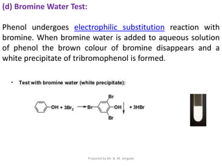 (d) Bromine Water Test:
Phenol undergoes electrophilic substitution reaction with
bromine. When bromine water is added to aqueous solution
of phenol the brown colour of bromine disappears and a
white precipitate of tribromophenol is formed.
Prepared by Mr. N. M. Jangade
 