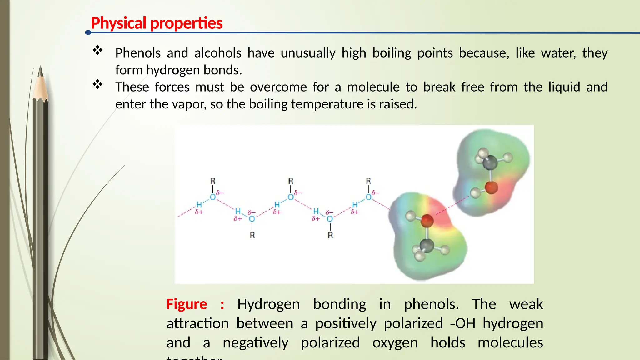 Physical properties
Figure : Hydrogen bonding in phenols. The weak
attraction between a positively polarized _
OH hydrogen
and a negatively polarized oxygen holds molecules
 Phenols and alcohols have unusually high boiling points because, like water, they
form hydrogen bonds.
 These forces must be overcome for a molecule to break free from the liquid and
enter the vapor, so the boiling temperature is raised.
 