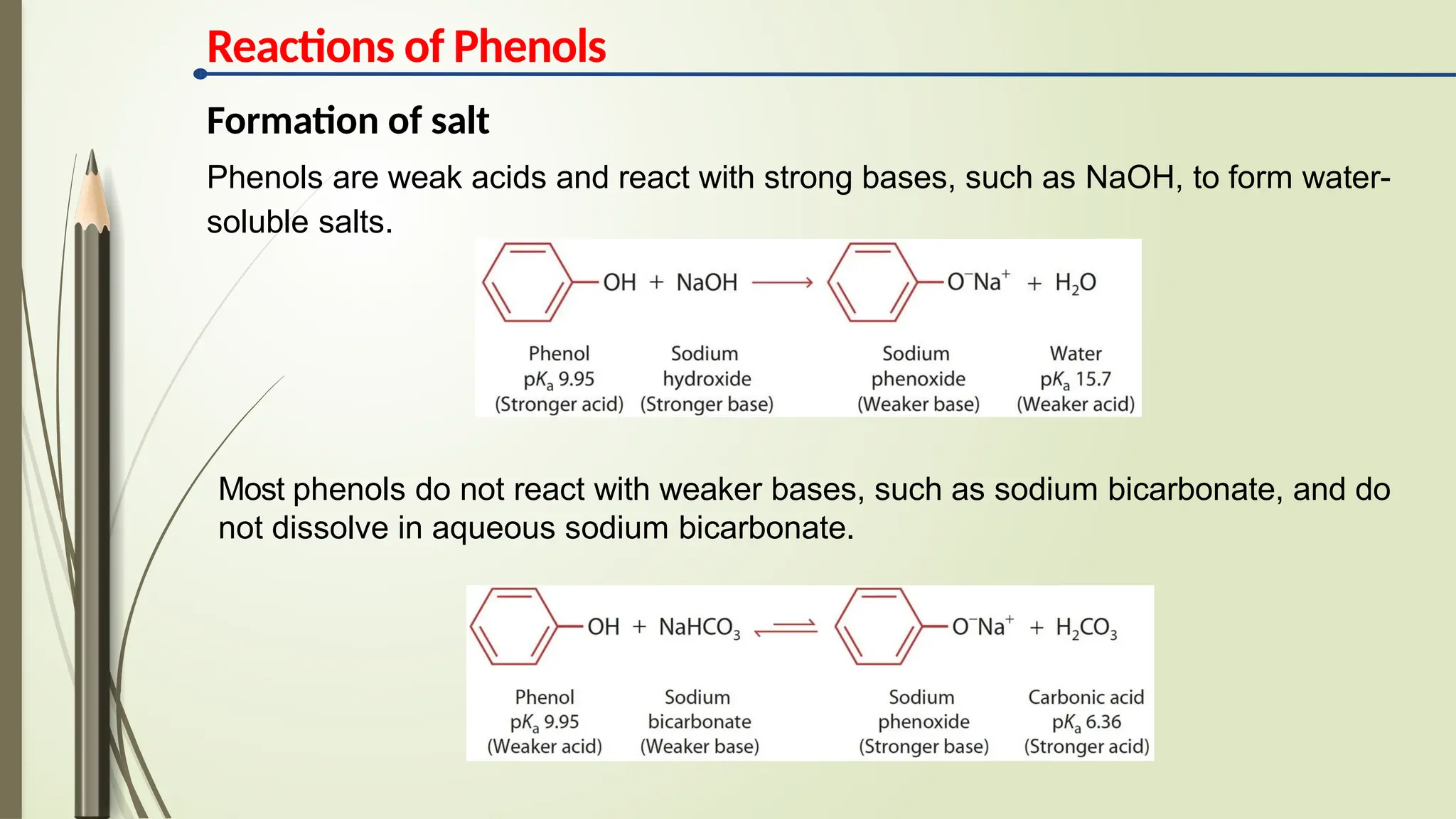 Reactions of Phenols
Formation of salt
Phenols are weak acids and react with strong bases, such as NaOH, to form water-
soluble salts.
Most phenols do not react with weaker bases, such as sodium bicarbonate, and do
not dissolve in aqueous sodium bicarbonate.
 