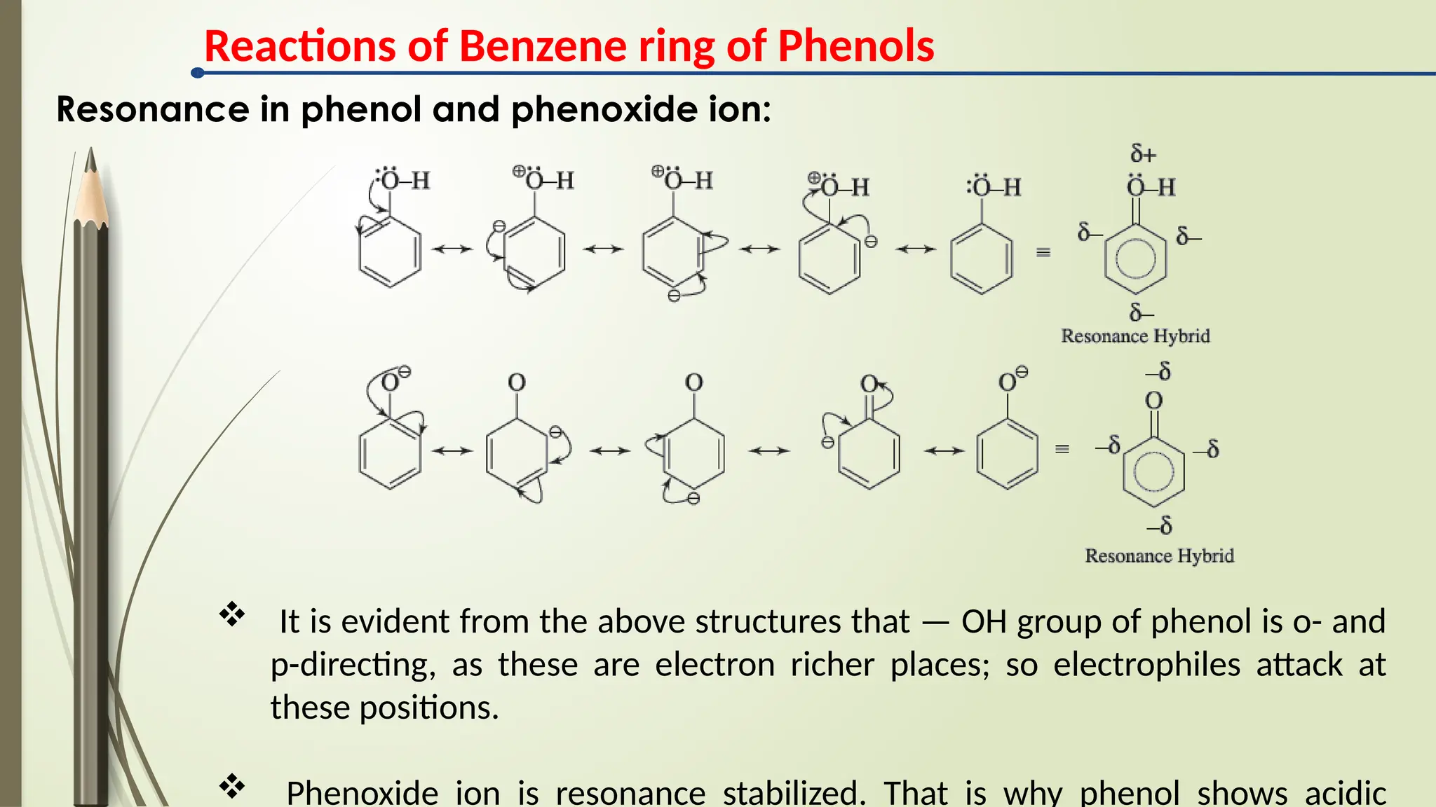 Resonance in phenol and phenoxide ion:
 It is evident from the above structures that — OH group of phenol is o- and
p-directing, as these are electron richer places; so electrophiles attack at
these positions.
 Phenoxide ion is resonance stabilized. That is why phenol shows acidic
Reactions of Benzene ring of Phenols
 