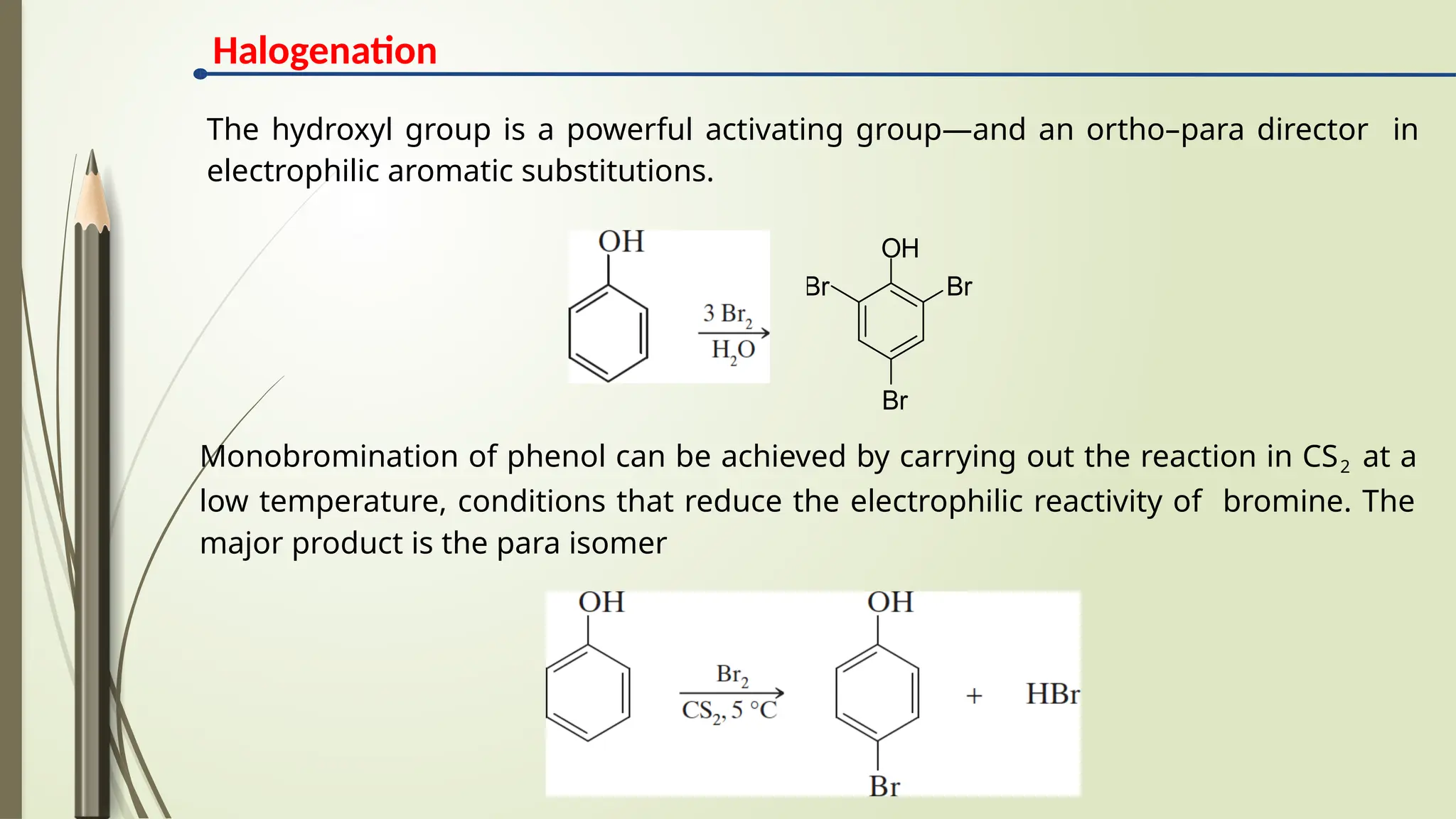 The hydroxyl group is a powerful activating group—and an ortho–para director in
electrophilic aromatic substitutions.
Monobromination of phenol can be achieved by carrying out the reaction in CS2 at a
low temperature, conditions that reduce the electrophilic reactivity of bromine. The
major product is the para isomer
OH
Br
Br
Br
Halogenation
 