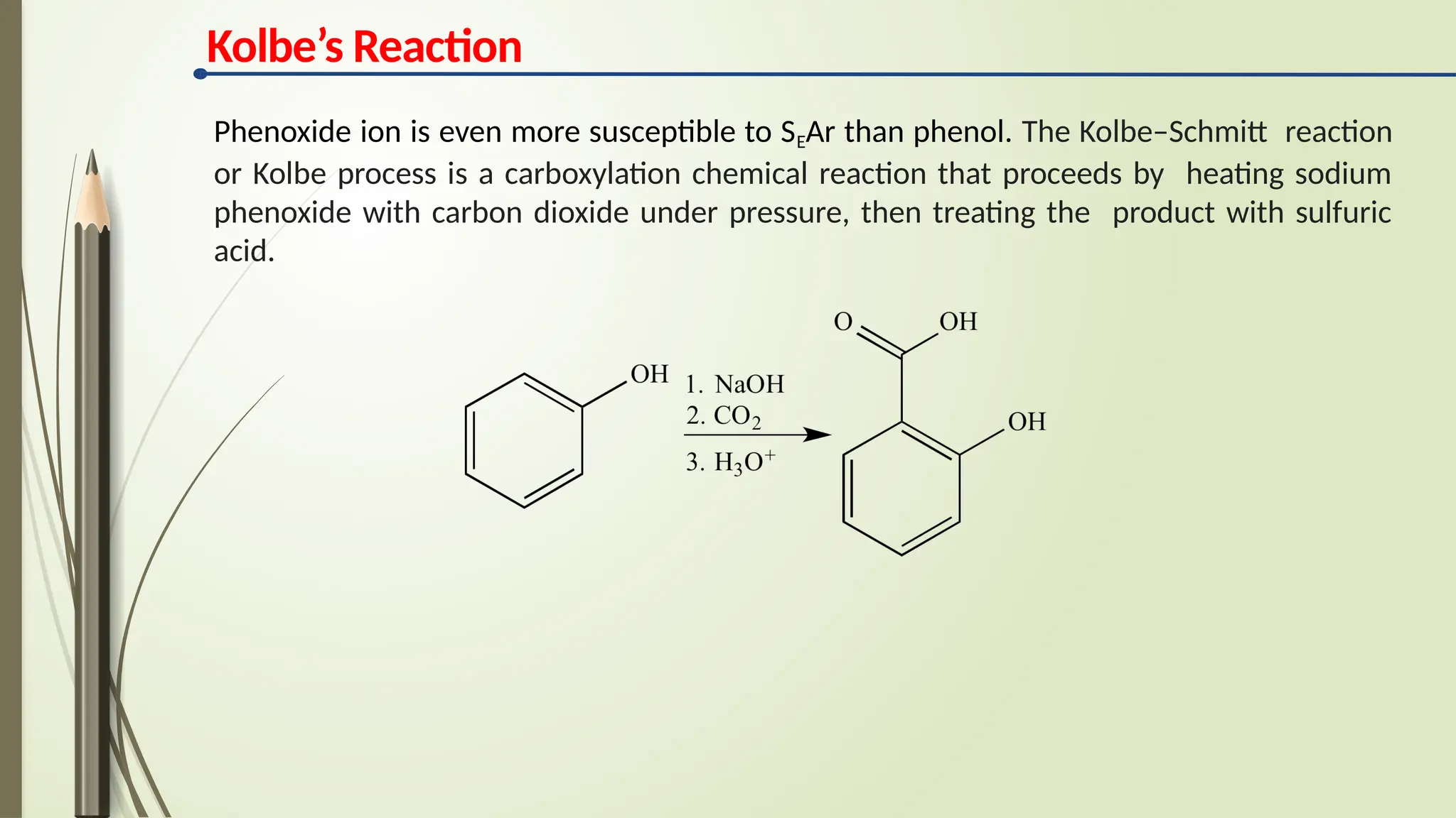 Kolbe’s Reaction
Phenoxide ion is even more susceptible to SEAr than phenol. The Kolbe–Schmitt reaction
or Kolbe process is a carboxylation chemical reaction that proceeds by heating sodium
phenoxide with carbon dioxide under pressure, then treating the product with sulfuric
acid.
 