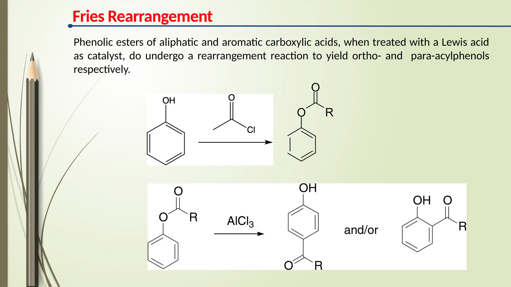 Fries Rearrangement
O R
O
Phenolic esters of aliphatic and aromatic carboxylic acids, when treated with a Lewis acid
as catalyst, do undergo a rearrangement reaction to yield ortho- and para-acylphenols
respectively.
 