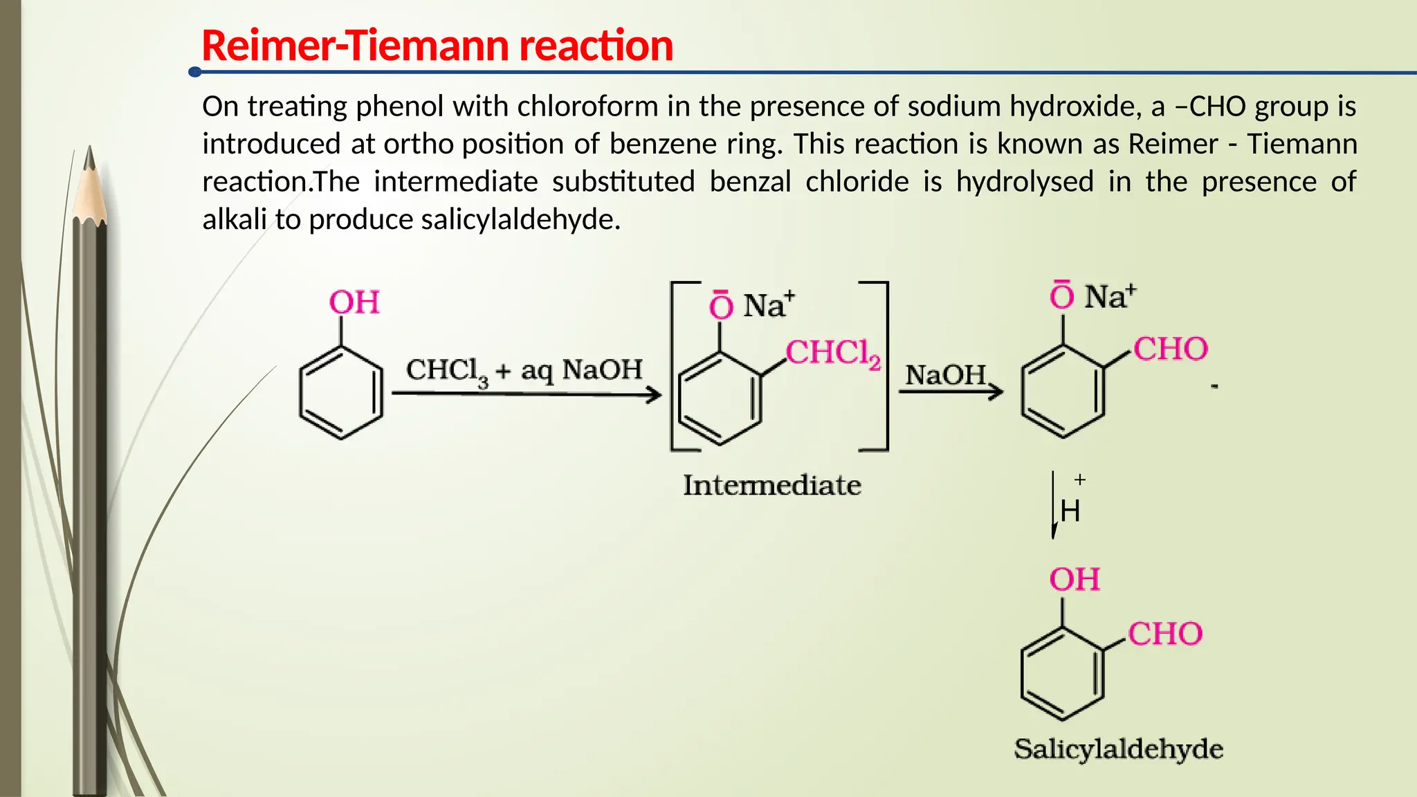 Reimer-Tiemann reaction
On treating phenol with chloroform in the presence of sodium hydroxide, a –CHO group is
introduced at ortho position of benzene ring. This reaction is known as Reimer - Tiemann
reaction.The intermediate substituted benzal chloride is hydrolysed in the presence of
alkali to produce salicylaldehyde.
H
 
