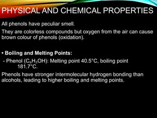 PHYSICAL AND CHEMICAL PROPERTIES
All phenols have peculiar smell.
They are colorless compounds but oxygen from the air can cause
brown colour of phenols (oxidation).
• Boiling and Melting Points:
- Phenol (C₆H₅OH): Melting point 40.5°C, boiling point
181.7°C.
Phenols have stronger intermolecular hydrogen bonding than
alcohols, leading to higher boiling and melting points.
 