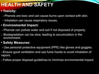 HEALTH AND SAFETY
• Toxicity:
- Phenols are toxic and can cause burns upon contact with skin.
- Inhalation can cause respiratory issues.
• Environmental Impact:
- Phenols can pollute water and soil if not disposed of properly.
- Biodegradation can be slow, leading to accumulation in the
environment.
• Safety Measures:
- Use personal protective equipment (PPE) like gloves and goggles.
- Ensure good ventilation and use fume hoods to avoid inhalation of
vapors.
- Follow proper disposal guidelines to minimize environmental impact.
 