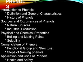 PHENOL
S
Introduction to Phenols
* Definition and General Characteristics
* History of Phenols
Sources and Occurrences of Phenols
* Natural Sources
* Industrial Production
Physical and Chemical Properties
* Boiling and Melting Points
* Solubility
Nomenclature of Phenols
* Functional Group and Structure
* Steps of Naming phenols
Application and Uses of Phenols
* Health and Safety
 