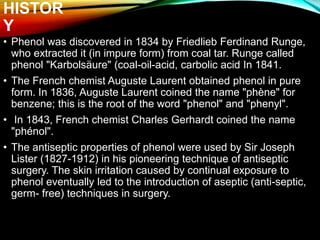 HISTOR
Y
• Phenol was discovered in 1834 by Friedlieb Ferdinand Runge,
who extracted it (in impure form) from coal tar. Runge called
phenol "Karbolsäure" (coal-oil-acid, carbolic acid In 1841.
• The French chemist Auguste Laurent obtained phenol in pure
form. In 1836, Auguste Laurent coined the name "phène" for
benzene; this is the root of the word "phenol" and "phenyl".
• In 1843, French chemist Charles Gerhardt coined the name
"phénol".
• The antiseptic properties of phenol were used by Sir Joseph
Lister (1827-1912) in his pioneering technique of antiseptic
surgery. The skin irritation caused by continual exposure to
phenol eventually led to the introduction of aseptic (anti-septic,
germ- free) techniques in surgery.
 