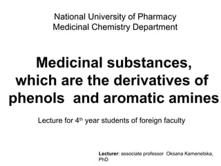 National University of Pharmacy
Medicinal Chemistry Department
Medicinal substances,
which are the derivatives of
phenols and aromatic amines
Lecture for 4th
year students of foreign faculty
Lecturer: associate professor Oksana Kamenetska,
PhD
 