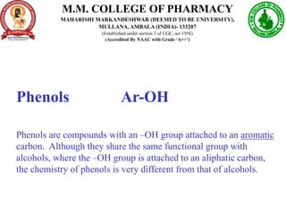 Phenols Ar-OH
Phenols are compounds with an –OH group attached to an aromatic
carbon. Although they share the same functional group with
alcohols, where the –OH group is attached to an aliphatic carbon,
the chemistry of phenols is very different from that of alcohols.
M.M. COLLEGE OF PHARMACY
MAHARISHI MARKANDESHWAR (DEEMED TO BE UNIVERSITY),
MULLANA, AMBALA (INDIA)- 133207
(Established under section 3 of UGC, act 1956)
(Accredited By NAAC with Grade ‘A++’)
 