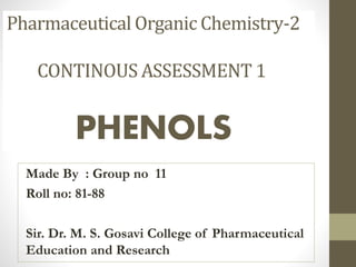 Made By : Group no 11
Roll no: 81-88
Sir. Dr. M. S. Gosavi College of Pharmaceutical
Education and Research
Pharmaceutical Organic Chemistry-2
CONTINOUS ASSESSMENT 1
PHENOLS
 