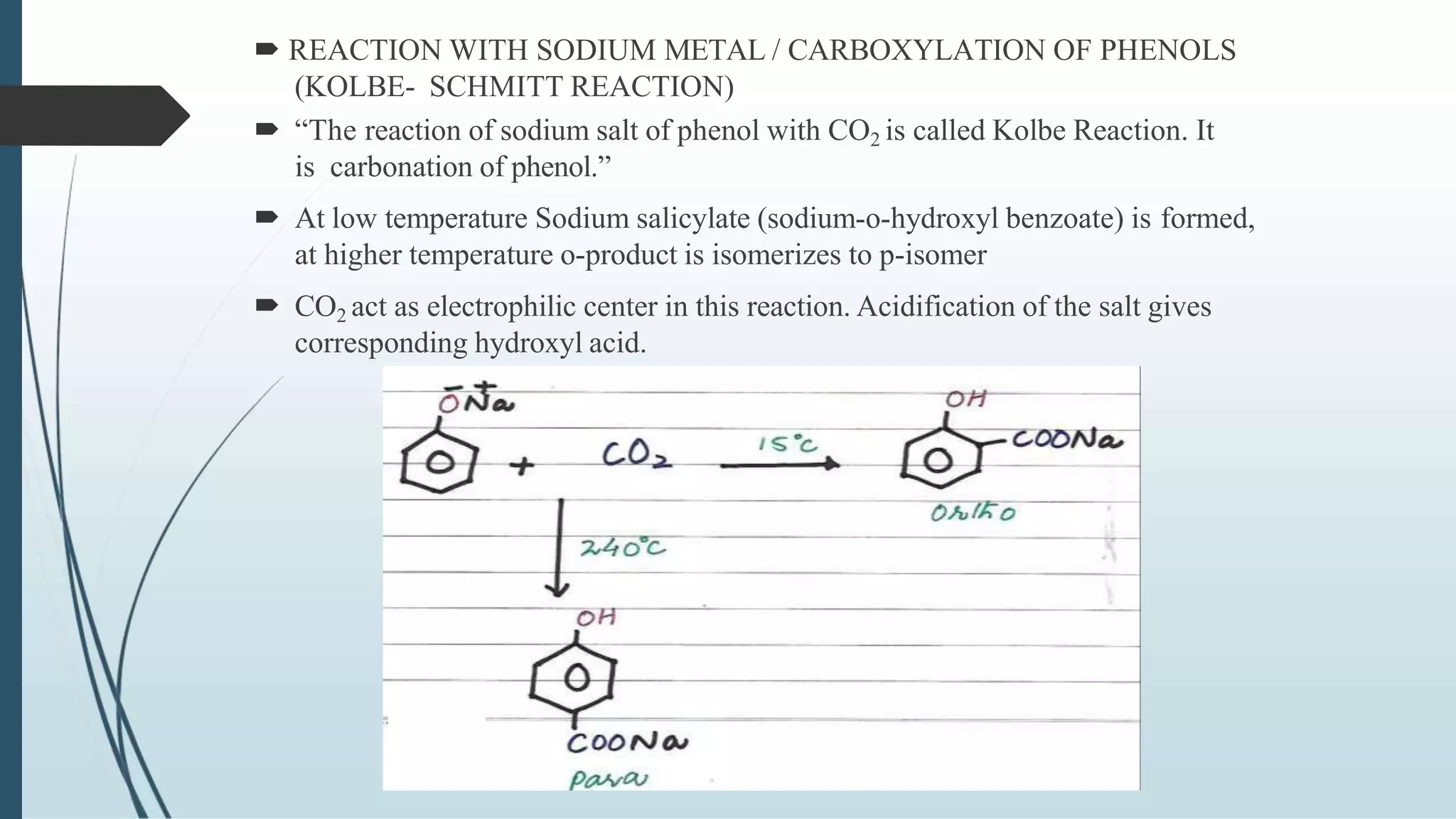  REACTION WITH SODIUM METAL / CARBOXYLATION OF PHENOLS
(KOLBE- SCHMITT REACTION)
 “The reaction of sodium salt of phenol with CO2 is called Kolbe Reaction. It
is carbonation of phenol.”
 At low temperature Sodium salicylate (sodium-o-hydroxyl benzoate) is formed,
at higher temperature o-product is isomerizes to p-isomer
 CO2 act as electrophilic center in this reaction. Acidification of the salt gives
corresponding hydroxyl acid.
 
