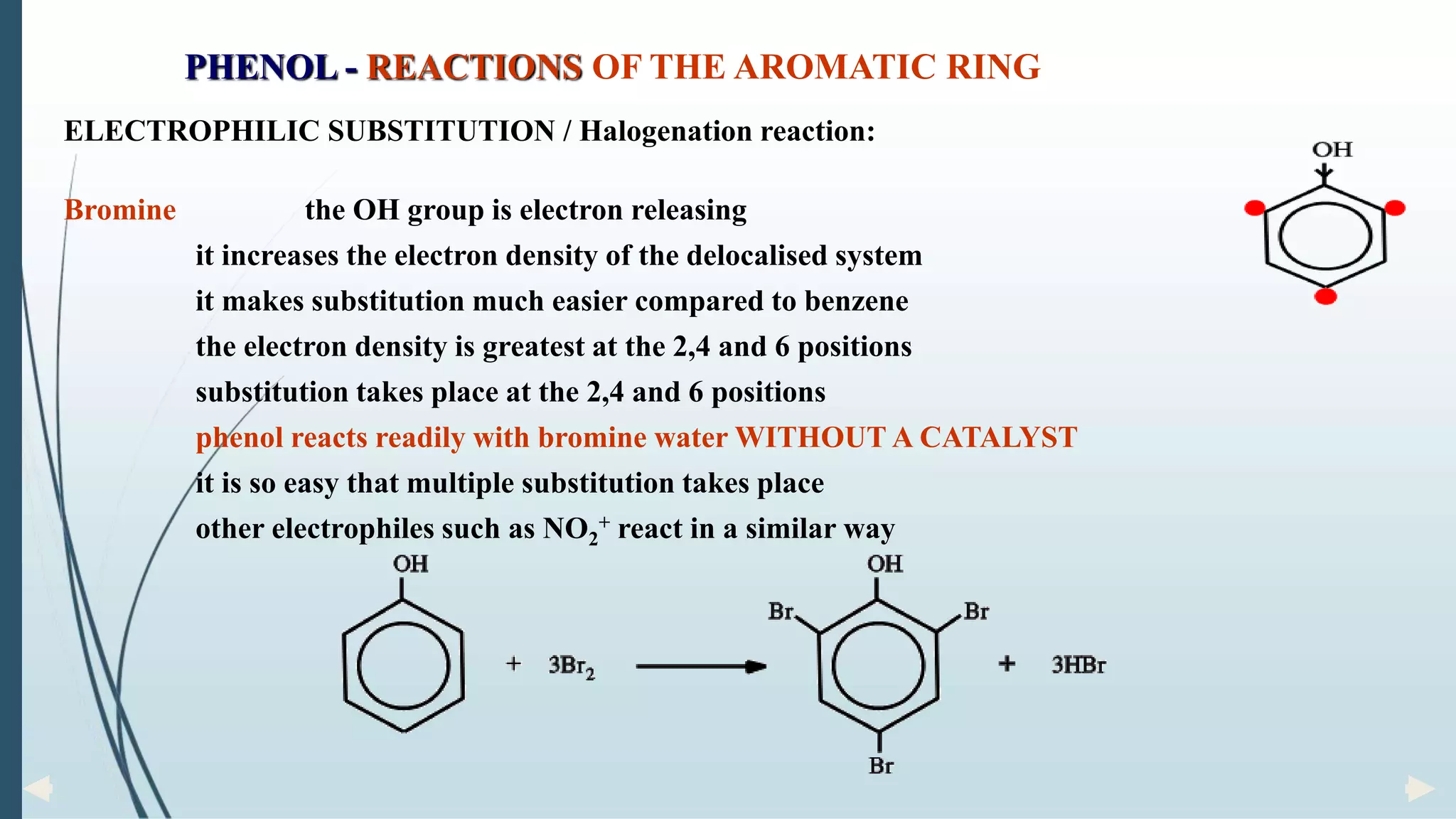 ELECTROPHILIC SUBSTITUTION / Halogenation reaction:
Bromine the OH group is electron releasing
it increases the electron density of the delocalised system
it makes substitution much easier compared to benzene
the electron density is greatest at the 2,4 and 6 positions
substitution takes place at the 2,4 and 6 positions
phenol reacts readily with bromine water WITHOUT A CATALYST
it is so easy that multiple substitution takes place
other electrophiles such as NO2
+ react in a similar way
PHENOL - REACTIONS OF THE AROMATIC RING
 