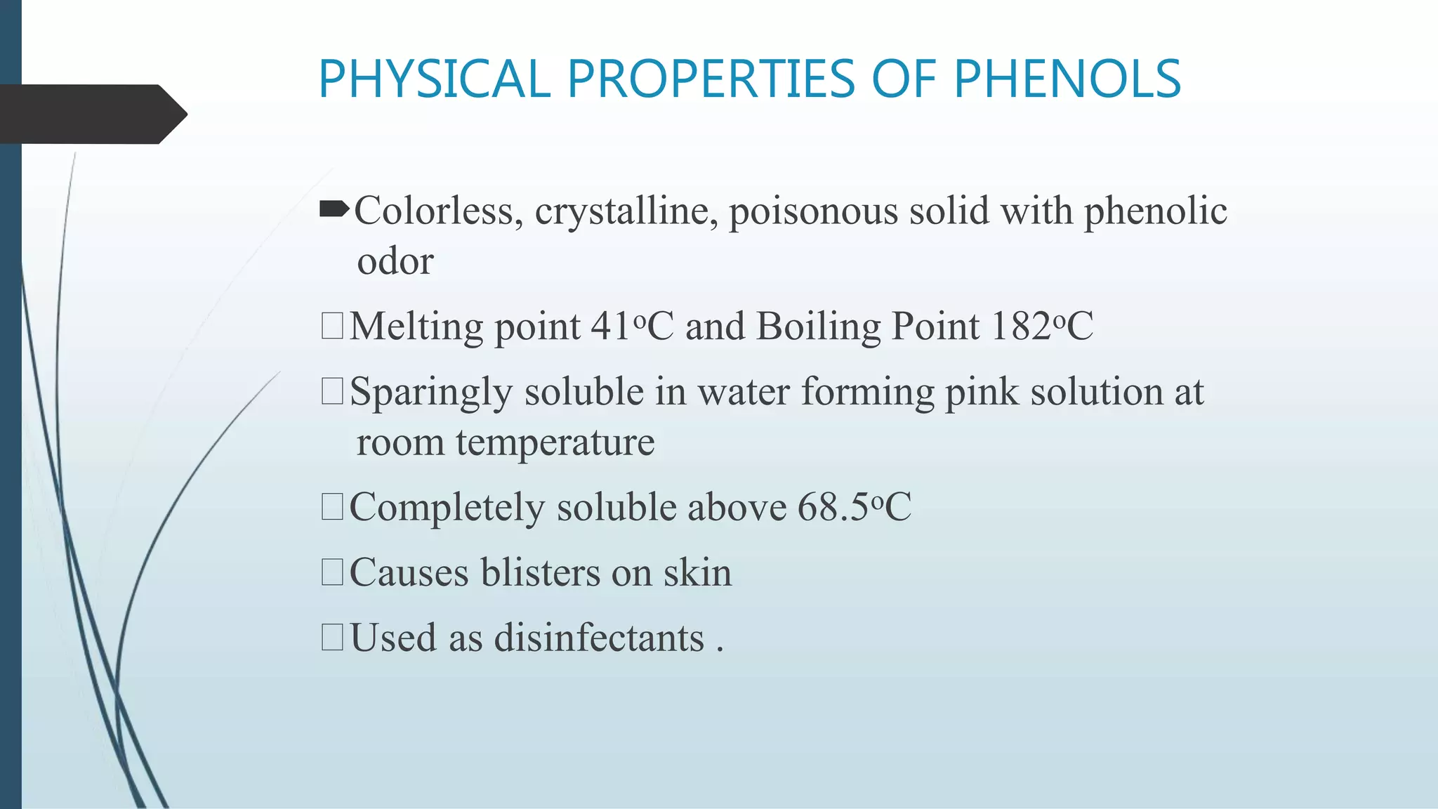 PHYSICAL PROPERTIES OF PHENOLS
Colorless, crystalline, poisonous solid with phenolic
odor
Melting point 41oC and Boiling Point 182oC
Sparingly soluble in water forming pink solution at
room temperature
Completely soluble above 68.5oC
Causes blisters on skin
Used as disinfectants .
 