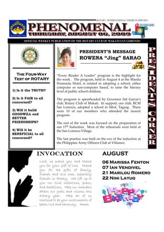 ROTARY INTERNATIONAL THEME IN 2009-2010




       OFFICIAL WEEKLY PUBLICATIO OF THE ROTARY CLUB OF MAKATI SA LORE ZO



                                             PRESIDENT’S MESSAGE
                                             ROWENA “Jing” SARAO


      Four-
  The Four-Way                “Every Reader A Leader” program is the highlight for
 Test of ROTARY               the week . The program, held in August 4 at the Manila
                              Peninsula Hotel, is related to adopting a school, either
                              computer or non-computer based, to raise the literacy
1) Is it the TRUTH?           level of public school children.

2) Is it FAIR to all          The program is spearheaded by Governor Sid Garcia’s
concerned?                    club, Rotary Club of Makati. In support, our club, RCM
                              San Lorenzo, adopted a school in Sibol, Taguig. There
3) Will it build              were 10 of our members who attended the launch
GOODWILL and                  program.
BETTER
FRIENDSHIPS?                  The rest of the week was focused on the preparation of
                              our 17th Induction. Most of the rehearsals were held at
4) Will it be                 the San Lorenzo Village.
BENEFICIAL to all
concerned?                    The last practice was held on the eve of the induction at
                              the Philippine Army Officers Club at Villamor.


               INVOCATION                                    AUGUST
                   Lord, we praise you and thank             06 Marissa Fenton
                   you for your gift of love. Thank
                   you for the gifts of family,
                                                             07 Ian Vendivel
                   friends and love ones, especially         21 Marilou Romero
                   friends in Rotary. We lift up to          22 Nini Layug
                   you our Club intentions, plans,
                   and ambitions. Help our members
                   attain our goals and visions this
                   Rotary year.      Help all of us
                   continue to be your instruments of
                   peace, love and harmony. Amen.
 