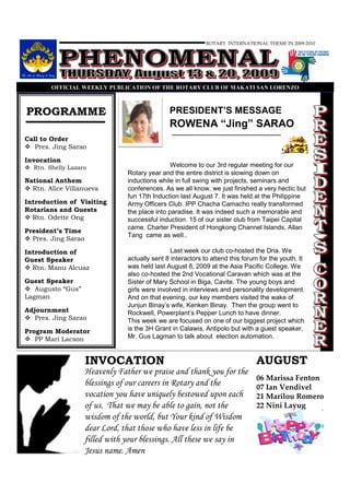 ROTARY INTERNATIONAL THEME IN 2009-2010




        OFFICIAL WEEKLY PUBLICATIO OF THE ROTARY CLUB OF MAKATI SA LORE ZO



PROGRAMME                                       PRESIDENT’S MESSAGE
                                                ROWENA “Jing” SARAO
Call to Order
   Pres. Jing Sarao

Invocation
  Rtn. Shelly Lazaro                             Welcome to our 3rd regular meeting for our
                                 Rotary year and the entire district is slowing down on
National Anthem                  inductions while in full swing with projects, seminars and
  Rtn. Alice Villanueva          conferences. As we all know, we just finished a very hectic but
                                 fun 17th Induction last August 7. It was held at the Philippine
Introduction of Visiting         Army Officers Club. IPP Chacha Camacho really transformed
Rotarians and Guests             the place into paradise. It was indeed such a memorable and
  Rtn. Odette Ong                successful induction. 15 of our sister club from Taipei Capital
                                 came. Charter President of Hongkong Channel Islands, Allan
President’s Time
                                 Tang came as well..
  Pres. Jing Sarao

Introduction of                                  Last week our club co-hosted the Dria. We
Guest Speaker                    actually sent 8 interactors to attend this forum for the youth. It
  Rtn. Manu Alcuaz               was held last August 8, 2009 at the Asia Pacific College. We
                                 also co-hosted the 2nd Vocational Caravan which was at the
Guest Speaker                    Sister of Mary School in Biga, Cavite. The young boys and
   Augusto “Gus”                 girls were involved in interviews and personality development.
Lagman                           And on that evening, our key members visited the wake of
                                 Junjun Binay’s wife, Kenken Binay. Then the group went to
Adjournment                      Rockwell, Powerplant’s Pepper Lunch to have dinner.
   Pres. Jing Sarao              This week we are focused on one of our biggest project which
Program Moderator                is the 3H Grant in Calawis, Antipolo but with a guest speaker,
   PP Mari Lacson                Mr. Gus Lagman to talk about election automation.


                     INVOCATION                                                  AUGUST
                     Heavenly Father we praise and thank you for the
                                                                                 06 Marissa Fenton
                     blessings of our careers in Rotary and the                  07 Ian Vendivel
                     vocation you have uniquely bestowed upon each               21 Marilou Romero
                     of us. That we may be able to gain, not the                 22 Nini Layug
                     wisdom of the world, but Your kind of Wisdom
                     dear Lord, that those who have less in life be
                     filled with your blessings. All these we say in
                     Jesus name. Amen
 
