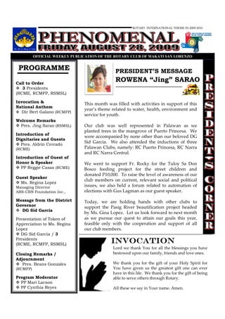 ROTARY INTERNATIONAL THEME IN 2009-2010




          OFFICIAL WEEKLY PUBLICATIO OF THE ROTARY CLUB OF MAKATI SA LORE ZO


 PROGRAMME                                    PRESIDENT’S MESSAGE
Call to Order
                                              ROWENA “Jing” SARAO
   3 Presidents
(RCME, RCMFP, RSMSL)

Invocation &                   This month was filled with activities in support of this
National Anthem
                               year’s theme related to water, health, environment and
   Dir Bert Galano (RCMFP)
                               service for youth.
Welcome Remarks
 Pres. Jing Sarao (RSMSL)      Our club was well represented in Palawan as we
                               planted trees in the mangrove of Puerto Princesa. We
Introduction of
                               were accompanied by none other than our beloved DG
Dignitaries and Guests
                               Sid Garcia. We also attended the inductions of three
  Pres. Aldrin Cerrado
(RCME)                         Palawan Clubs, namely: RC Puerto Princesa, RC Narra
                               and RC Narra Central.
Introduction of Guest of
Honor & Speaker                We went to support Fr. Rocky for the Tuloy Sa Don
  PP Reggie Casas (RCME)       Bosco feeding project for the street children and
                               donated P10,000. To raise the level of awareness of our
Guest Speaker
                               club members on current, relevant social and political
  Ms. Regina Lopez
Managing Director              issues, we also held a forum related to automation of
ABS-CBN Foundation Inc.,       elections with Gus Lagman as our guest speaker.

Message from the District      Today, we are holding hands with other clubs to
Governor                       support the Pasig River beautification project headed
  DG Sid Garcia
                               by Ms. Gina Lopez. Let us look forward to next month
Presentation of Token of       as we pursue our quest to attain our goals this year,
Appreciation to Ms. Regina     feasible only with the cooperation and support of all
Lopez                          our club members.
  DG Sid Garcia / 3
Presidents
(RCME, RCMFP, RSMSL)
                                            INVOCATION
                                             Lord we thank You for all the blessings you have
Closing Remarks /                            bestowed upon our family, friends and love ones.
Adjournment
   Pres. Beans Gonzales                      We thank you for the gift of your Holy Spirit for
(RCMFP)                                      You have given us the greatest gift one can ever
                                             have in this life. We thank you for the gift of being
Program Moderator                            able to serve others through Rotary.
  PP Mari Lacson
  PP Cynthia Reyes                           All these we say in Your name. Amen.
 