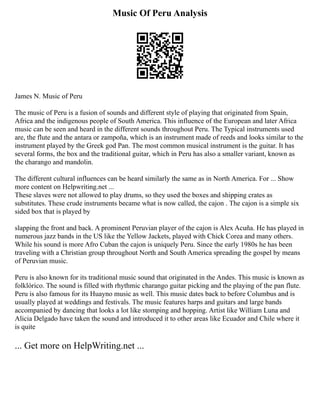 Music Of Peru Analysis
James N. Music of Peru
The music of Peru is a fusion of sounds and different style of playing that originated from Spain,
Africa and the indigenous people of South America. This influence of the European and later Africa
music can be seen and heard in the different sounds throughout Peru. The Typical instruments used
are, the flute and the antara or zampoña, which is an instrument made of reeds and looks similar to the
instrument played by the Greek god Pan. The most common musical instrument is the guitar. It has
several forms, the box and the traditional guitar, which in Peru has also a smaller variant, known as
the charango and mandolin.
The different cultural influences can be heard similarly the same as in North America. For ... Show
more content on Helpwriting.net ...
These slaves were not allowed to play drums, so they used the boxes and shipping crates as
substitutes. These crude instruments became what is now called, the cajon . The cajon is a simple six
sided box that is played by
slapping the front and back. A prominent Peruvian player of the cajon is Alex Acuña. He has played in
numerous jazz bands in the US like the Yellow Jackets, played with Chick Corea and many others.
While his sound is more Afro Cuban the cajon is uniquely Peru. Since the early 1980s he has been
traveling with a Christian group throughout North and South America spreading the gospel by means
of Peruvian music.
Peru is also known for its traditional music sound that originated in the Andes. This music is known as
folklórico. The sound is filled with rhythmic charango guitar picking and the playing of the pan flute.
Peru is also famous for its Huayno music as well. This music dates back to before Columbus and is
usually played at weddings and festivals. The music features harps and guitars and large bands
accompanied by dancing that looks a lot like stomping and hopping. Artist like William Luna and
Alicia Delgado have taken the sound and introduced it to other areas like Ecuador and Chile where it
is quite
... Get more on HelpWriting.net ...
 