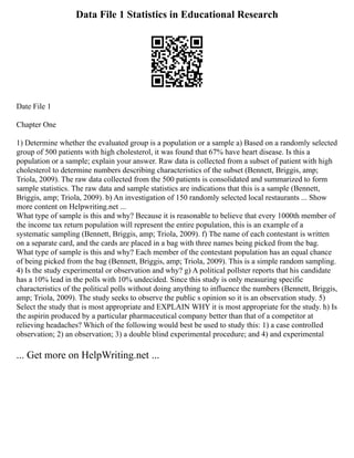 Data File 1 Statistics in Educational Research
Date File 1
Chapter One
1) Determine whether the evaluated group is a population or a sample a) Based on a randomly selected
group of 500 patients with high cholesterol, it was found that 67% have heart disease. Is this a
population or a sample; explain your answer. Raw data is collected from a subset of patient with high
cholesterol to determine numbers describing characteristics of the subset (Bennett, Briggis, amp;
Triola, 2009). The raw data collected from the 500 patients is consolidated and summarized to form
sample statistics. The raw data and sample statistics are indications that this is a sample (Bennett,
Briggis, amp; Triola, 2009). b) An investigation of 150 randomly selected local restaurants ... Show
more content on Helpwriting.net ...
What type of sample is this and why? Because it is reasonable to believe that every 1000th member of
the income tax return population will represent the entire population, this is an example of a
systematic sampling (Bennett, Briggis, amp; Triola, 2009). f) The name of each contestant is written
on a separate card, and the cards are placed in a bag with three names being picked from the bag.
What type of sample is this and why? Each member of the contestant population has an equal chance
of being picked from the bag (Bennett, Briggis, amp; Triola, 2009). This is a simple random sampling.
4) Is the study experimental or observation and why? g) A political pollster reports that his candidate
has a 10% lead in the polls with 10% undecided. Since this study is only measuring specific
characteristics of the political polls without doing anything to influence the numbers (Bennett, Briggis,
amp; Triola, 2009). The study seeks to observe the public s opinion so it is an observation study. 5)
Select the study that is most appropriate and EXPLAIN WHY it is most appropriate for the study. h) Is
the aspirin produced by a particular pharmaceutical company better than that of a competitor at
relieving headaches? Which of the following would best be used to study this: 1) a case controlled
observation; 2) an observation; 3) a double blind experimental procedure; and 4) and experimental
... Get more on HelpWriting.net ...
 
