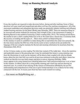 Essay on Running Record Analysis
Every day teachers are required to make decisions before, during and after teaching. Some of these
decisions will seem small and insignificant and others will have far reaching consequences. All of the
assessment undertaken and subsequent decisions made can potentially enhance teaching and influence
student learning outcomes for the better (Brady amp; Kennedy, 2009). There are numerous things to
be assessed and various methods for assessing. One example of this is the assessment of reading. A
Running Record is one method of assessing a child s reading (Hill, 2012). The running record allows
the teacher to note a child s reading behaviour as he or she reads from a chosen text. It examines both
the accuracy of reading and the types of ... Show more content on Helpwriting.net ...
In this instance it seems to contribute to James being able to read almost the entire text correctly. By
the time James reaches the fifth line of the text he seems to have worked out he can predict the
language of the text using his memory for the text and meaning information he ascertains from the
illustrations (Hill, 2012).
At line 16 James makes an error reading The little bear instead of The teddy bear . Given the repetitive
and predictable nature of the preceding text it may be concluded that James is using meaning cues
from the illustrations to work out the sentence will be about a bear coupled with what he already
knows about the text; that little was used in all previous sentences to describe each object. James has
worked out that this text uses both images and print to convey meaning (Holliday, 2008).
James appears to be using limited cross checking behaviours. Self correction behaviour is nil, at least
in this instance. Evidence shows he is using mostly meaning and visual cues and not drawing on
structural cues. As a result of not utilising all the sources of information afforded by the text his
understanding and comprehension of the text is quite limited and there is no evidence he has really
connected with the text. In recent years there has been much research on reading
... Get more on HelpWriting.net ...
 