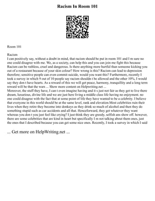Racism In Room 101
Room 101
Racism
I can positively say, without a doubt in mind, that racism should be put in room 101 and I m sure no
one could disagree with me. We, as a society, can help this and you can join me fight this because
Racism can be ruthless, cruel and dangerous. Is there anything more hurtful than someone kicking you
out of a restaurant because of your skin colour? How wrong is this? Racism can lead to depression
therefore; sensitive people can even commit suicide, would you want this? Furthermore, recently I
took a survey in which 9 out of 10 people say racism shouldn t be allowed and the other 10%, I would
say they don t have hearts. As a reward of this we will get peace, harmony, tranquillity and a long term
reward will be that the wars ... Show more content on Helpwriting.net ...
Moreover, the stuff they have, I can t even imagine having and it s just not fair as they get to live there
dream, luxurious, divine life and we are just here living a middle class life having no enjoyment. no
one could disagree with the fact that at some point of life they have wanted to be a celebrity. I believe
that everyone in this world should be at the same level, rank and elevation.Most celebrities ruin their
lives when they retire they become into donkeys as they drink so much of alcohol and then they do
something stupid such as car accidents and all that. Henceforward, they get whatever they want
whereas you don t you just feel like crying? I just think they are greedy, selfish ans show off. however,
there are some celebrities that are kind in heart but specifically I m not talking about them ones, just
the ones that I described because you can get some nice ones. Recently, I took a survey in which I said
... Get more on HelpWriting.net ...
 
