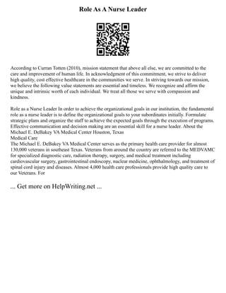 Role As A Nurse Leader
According to Curran Totten (2010), mission statement that above all else, we are committed to the
care and improvement of human life. In acknowledgment of this commitment, we strive to deliver
high quality, cost effective healthcare in the communities we serve. In striving towards our mission,
we believe the following value statements are essential and timeless. We recognize and affirm the
unique and intrinsic worth of each individual. We treat all those we serve with compassion and
kindness.
Role as a Nurse Leader In order to achieve the organizational goals in our institution, the fundamental
role as a nurse leader is to define the organizational goals to your subordinates initially. Formulate
strategic plans and organize the staff to achieve the expected goals through the execution of programs.
Effective communication and decision making are an essential skill for a nurse leader. About the
Michael E. DeBakey VA Medical Center Houston, Texas
Medical Care
The Michael E. DeBakey VA Medical Center serves as the primary health care provider for almost
130,000 veterans in southeast Texas. Veterans from around the country are referred to the MEDVAMC
for specialized diagnostic care, radiation therapy, surgery, and medical treatment including
cardiovascular surgery, gastrointestinal endoscopy, nuclear medicine, ophthalmology, and treatment of
spinal cord injury and diseases. Almost 4,000 health care professionals provide high quality care to
our Veterans. For
... Get more on HelpWriting.net ...
 