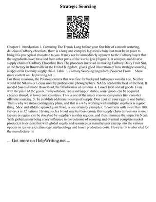 Strategic Sourcing
Chapter 1 Introduction 1. Capturing The Trends Long before your first bite of a mouth watering,
delicious Cadbury chocolate, there is a long and complex logistical chain that must be in place to
bring this pro typical chocolate to you. It may not be immediately apparent to the Cadbury buyer that
the ingredients have travelled from other parts of the world. [pic] Figure 1. A complex and diverse
supply chain of Cadbury Chocolate Bars The processes involved in making Cadbury Dairy Fruit Nut,
at the factory in Bournville in the United Kingdom, give a good illustration of how strategic sourcing
is applied in Cadbury supply chain. Table 1. Cadbury Sourcing |Ingredient |Sourced From ... Show
more content on Helpwriting.net ...
For those missions, the Polaroid camera that was fine for backyard barbeques wouldn t do. Neither
would the Nikons or Leicas used by professional photographers. NASA needed the best of the best. It
needed Swedish made Hasselblad, the Stradivarius of cameras. 4. Lower total cost of goods. Even
with the price of the goods, transportation, taxes and import duties, some goods can be acquired
cheaper abroad, at lower cost countries. This is one of the major reasons companies first consider
offshore sourcing. 5. To establish additional sources of supply. Don t put all your eggs in one basket.
That is why we make contingency plans, and that is s why working with multiple suppliers is a good
thing. Shoe and athletic apparel giant Nike, is one of many examples. It contracts with more than 700
factories in 52 nations. Having such a broad supplier base ensure that supply chain disruptions in one
factory or region can be absorbed by suppliers in other regions, and thus minimize the impact to Nike.
With globalization being a key influence in the outcome of sourcing and eventual complete market
product, it is evident that with global supply and resources, a manufacturer can tap into the various
options in resources, technology, methodology and lower production costs. However, it is also vital for
the manufacturer to
... Get more on HelpWriting.net ...
 