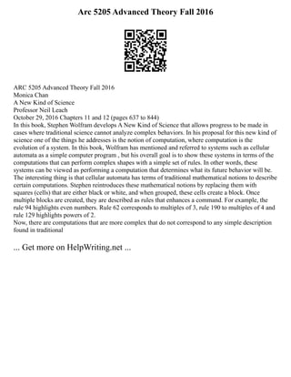 Arc 5205 Advanced Theory Fall 2016
ARC 5205 Advanced Theory Fall 2016
Monica Chan
A New Kind of Science
Professor Neil Leach
October 29, 2016 Chapters 11 and 12 (pages 637 to 844)
In this book, Stephen Wolfram develops A New Kind of Science that allows progress to be made in
cases where traditional science cannot analyze complex behaviors. In his proposal for this new kind of
science one of the things he addresses is the notion of computation, where computation is the
evolution of a system. In this book, Wolfram has mentioned and referred to systems such as cellular
automata as a simple computer program , but his overall goal is to show these systems in terms of the
computations that can perform complex shapes with a simple set of rules. In other words, these
systems can be viewed as performing a computation that determines what its future behavior will be.
The interesting thing is that cellular automata has terms of traditional mathematical notions to describe
certain computations. Stephen reintroduces these mathematical notions by replacing them with
squares (cells) that are either black or white, and when grouped, these cells create a block. Once
multiple blocks are created, they are described as rules that enhances a command. For example, the
rule 94 highlights even numbers. Rule 62 corresponds to multiples of 3, rule 190 to multiples of 4 and
rule 129 highlights powers of 2.
Now, there are computations that are more complex that do not correspond to any simple description
found in traditional
... Get more on HelpWriting.net ...
 