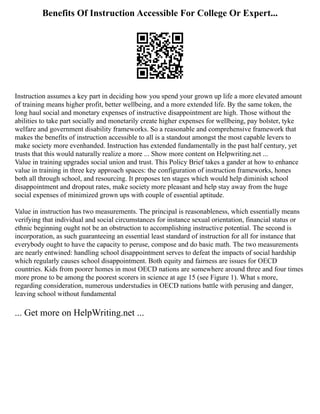 Benefits Of Instruction Accessible For College Or Expert...
Instruction assumes a key part in deciding how you spend your grown up life a more elevated amount
of training means higher profit, better wellbeing, and a more extended life. By the same token, the
long haul social and monetary expenses of instructive disappointment are high. Those without the
abilities to take part socially and monetarily create higher expenses for wellbeing, pay bolster, tyke
welfare and government disability frameworks. So a reasonable and comprehensive framework that
makes the benefits of instruction accessible to all is a standout amongst the most capable levers to
make society more evenhanded. Instruction has extended fundamentally in the past half century, yet
trusts that this would naturally realize a more ... Show more content on Helpwriting.net ...
Value in training upgrades social union and trust. This Policy Brief takes a gander at how to enhance
value in training in three key approach spaces: the configuration of instruction frameworks, hones
both all through school, and resourcing. It proposes ten stages which would help diminish school
disappointment and dropout rates, make society more pleasant and help stay away from the huge
social expenses of minimized grown ups with couple of essential aptitude.
Value in instruction has two measurements. The principal is reasonableness, which essentially means
verifying that individual and social circumstances for instance sexual orientation, financial status or
ethnic beginning ought not be an obstruction to accomplishing instructive potential. The second is
incorporation, as such guaranteeing an essential least standard of instruction for all for instance that
everybody ought to have the capacity to peruse, compose and do basic math. The two measurements
are nearly entwined: handling school disappointment serves to defeat the impacts of social hardship
which regularly causes school disappointment. Both equity and fairness are issues for OECD
countries. Kids from poorer homes in most OECD nations are somewhere around three and four times
more prone to be among the poorest scorers in science at age 15 (see Figure 1). What s more,
regarding consideration, numerous understudies in OECD nations battle with perusing and danger,
leaving school without fundamental
... Get more on HelpWriting.net ...
 
