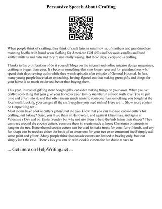 Persuasive Speech About Crafting
When people think of crafting, they think of craft fairs in small towns, of mothers and grandmothers
manning booths with hand sewn clothing for American Girl dolls and beeswax candles and hand
knitted mittens and hats and they re not totally wrong. But these days, everyone is crafting.
Thanks to the proliferation of do it yourself blogs on the internet and online interior design magazines,
crafting is bigger than ever. It s become something that s no longer reserved for grandmothers who
spend their days sewing quilts while they watch episode after episode of General Hospital. In fact,
many young people have taken up crafting, having figured out that making great gifts and things for
your home is so much easier and better than buying them.
This year, instead of gifting store bought gifts, consider making things on your own. When you ve
crafted something that you give your friend or your family member, it s made with love. You ve put
time and effort into it, and that often means much more to someone than something you bought at the
local mall. Luckily, you can get all the craft supplies you need online! Here are ... Show more content
on Helpwriting.net ...
Most moms have cookie cutters galore, but did you know that you can also use cookie cutters for
crafting, not baking? Sure, you ll use them at Halloween, and again at Christmas, and again at
Valentine s Day and on Easter Sunday but why not use them to help the kids learn their shapes? They
can trace around the cookie cutters, even use them to create made at home Christmas ornaments to
hang on the tree. Bone shaped cookie cutters can be used to make treats for your furry friends, and any
fun shape can be used as either the basis of an ornament for your tree or an ornament itself simply add
some paint and glitter! Many people think that cookie cutters are limited to baking only, but that
simply isn t the case. There s lots you can do with cookie cutters the fun doesn t have to
... Get more on HelpWriting.net ...
 