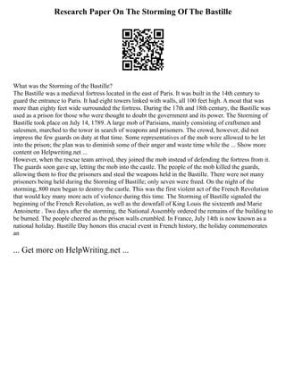 Research Paper On The Storming Of The Bastille
What was the Storming of the Bastille?
The Bastille was a medieval fortress located in the east of Paris. It was built in the 14th century to
guard the entrance to Paris. It had eight towers linked with walls, all 100 feet high. A moat that was
more than eighty feet wide surrounded the fortress. During the 17th and 18th century, the Bastille was
used as a prison for those who were thought to doubt the government and its power. The Storming of
Bastille took place on July 14, 1789. A large mob of Parisians, mainly consisting of craftsmen and
salesmen, marched to the tower in search of weapons and prisoners. The crowd, however, did not
impress the few guards on duty at that time. Some representatives of the mob were allowed to be let
into the prison; the plan was to diminish some of their anger and waste time while the ... Show more
content on Helpwriting.net ...
However, when the rescue team arrived, they joined the mob instead of defending the fortress from it.
The guards soon gave up, letting the mob into the castle. The people of the mob killed the guards,
allowing them to free the prisoners and steal the weapons held in the Bastille. There were not many
prisoners being held during the Storming of Bastille; only seven were freed. On the night of the
storming, 800 men began to destroy the castle. This was the first violent act of the French Revolution
that would key many more acts of violence during this time. The Storming of Bastille signaled the
beginning of the French Revolution, as well as the downfall of King Louis the sixteenth and Marie
Antoinette . Two days after the storming, the National Assembly ordered the remains of the building to
be burned. The people cheered as the prison walls crumbled. In France, July 14th is now known as a
national holiday. Bastille Day honors this crucial event in French history, the holiday commemorates
an
... Get more on HelpWriting.net ...
 