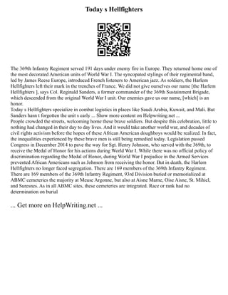 Today s Hellfighters
The 369th Infantry Regiment served 191 days under enemy fire in Europe. They returned home one of
the most decorated American units of World War I. The syncopated stylings of their regimental band,
led by James Reese Europe, introduced French listeners to American jazz. As soldiers, the Harlem
Hellfighters left their mark in the trenches of France. We did not give ourselves our name [the Harlem
Hellfighters ], says Col. Reginald Sanders, a former commander of the 369th Sustainment Brigade,
which descended from the original World War I unit. Our enemies gave us our name, [which] is an
honor.
Today s Hellfighters specialize in combat logistics in places like Saudi Arabia, Kuwait, and Mali. But
Sanders hasn t forgotten the unit s early ... Show more content on Helpwriting.net ...
People crowded the streets, welcoming home these brave soldiers. But despite this celebration, little to
nothing had changed in their day to day lives. And it would take another world war, and decades of
civil rights activism before the hopes of these African American doughboys would be realized. In fact,
the inequalities experienced by these brave men is still being remedied today. Legislation passed
Congress in December 2014 to pave the way for Sgt. Henry Johnson, who served with the 369th, to
receive the Medal of Honor for his actions during World War I. While there was no official policy of
discrimination regarding the Medal of Honor, during World War I prejudice in the Armed Services
prevented African Americans such as Johnson from receiving the honor. But in death, the Harlem
Hellfighters no longer faced segregation. There are 169 members of the 369th Infantry Regiment.
There are 169 members of the 369th Infantry Regiment, 93rd Division buried or memorialized at
ABMC cemeteries the majority at Meuse Argonne, but also at Aisne Marne, Oise Aisne, St. Mihiel,
and Suresnes. As in all ABMC sites, these cemeteries are integrated. Race or rank had no
determination on burial
... Get more on HelpWriting.net ...
 