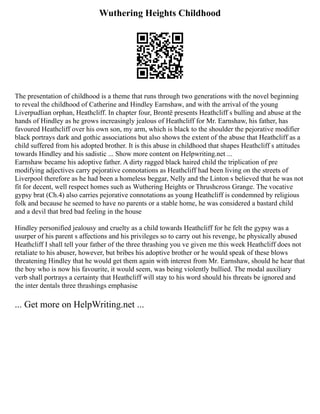 Wuthering Heights Childhood
The presentation of childhood is a theme that runs through two generations with the novel beginning
to reveal the childhood of Catherine and Hindley Earnshaw, and with the arrival of the young
Liverpudlian orphan, Heathcliff. In chapter four, Brontë presents Heathcliff s bulling and abuse at the
hands of Hindley as he grows increasingly jealous of Heathcliff for Mr. Earnshaw, his father, has
favoured Heathcliff over his own son, my arm, which is black to the shoulder the pejorative modifier
black portrays dark and gothic associations but also shows the extent of the abuse that Heathcliff as a
child suffered from his adopted brother. It is this abuse in childhood that shapes Heathcliff s attitudes
towards Hindley and his sadistic ... Show more content on Helpwriting.net ...
Earnshaw became his adoptive father. A dirty ragged black haired child the triplication of pre
modifying adjectives carry pejorative connotations as Heathcliff had been living on the streets of
Liverpool therefore as he had been a homeless beggar, Nelly and the Linton s believed that he was not
fit for decent, well respect homes such as Wuthering Heights or Thrushcross Grange. The vocative
gypsy brat (Ch.4) also carries pejorative connotations as young Heathcliff is condemned by religious
folk and because he seemed to have no parents or a stable home, he was considered a bastard child
and a devil that bred bad feeling in the house
Hindley personified jealousy and cruelty as a child towards Heathcliff for he felt the gypsy was a
usurper of his parent s affections and his privileges so to carry out his revenge, he physically abused
Heathcliff I shall tell your father of the three thrashing you ve given me this week Heathcliff does not
retaliate to his abuser, however, but bribes his adoptive brother or he would speak of these blows
threatening Hindley that he would get them again with interest from Mr. Earnshaw, should he hear that
the boy who is now his favourite, it would seem, was being violently bullied. The modal auxiliary
verb shall portrays a certainty that Heathcliff will stay to his word should his threats be ignored and
the inter dentals three thrashings emphasise
... Get more on HelpWriting.net ...
 