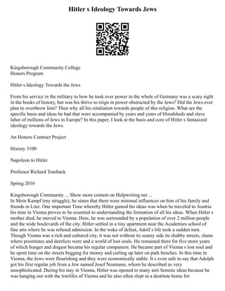 Hitler s Ideology Towards Jews
Kingsborough Community College
Honors Program
Hitler s Ideology Towards the Jews
From his service in the military to how he took over power in the whole of Germany was a scary sight
in the books of history, but was his thrive to reign in power obstructed by the Jews? Did the Jews ever
plan to overthrow him? Then why all his retaliation towards people of this religion. What are the
specific basis and ideas he had that were accompanied by years and years of bloodsheds and slave
labor of millions of Jews in Europe? In this paper, I look at the basis and core of Hitler s fantasized
ideology towards the Jews.
An Honors Contract Project
History 3100
Napoleon to Hitler
Professor Richard Tomback
Spring 2016
Kingsborough Community ... Show more content on Helpwriting.net ...
In Mein Kampf (my struggle), he states that there were minimal influences on him of his family and
friends in Linz. One important Time whereby Hitler gained his ideas was when he traveled to Austria
his time in Vienna proves to be essential to understanding the formation of all his ideas. When Hitler s
mother died, he moved to Vienna. Here, he was surrounded by a population of over 2 million people
and the wide boulevards of the city. Hitler settled in a tiny apartment near the Academies school of
fine arts where he was refused admission. In the wake of defeat, Adolf s life took a sudden turn.
Though Vienna was a rich and cultured city, it was not without its seamy side its shabby streets, slums
where prostitutes and derelicts were and a world of lost souls. He remained there for five more years
of which hunger and disgust became his regular companion. He became part of Vienna s lost soul and
he spent time on the streets begging for money and curling up later on park benches. In this time in
Vienna, the Jews were flourishing and they were economically stable. It s even safe to say that Adolph
got his first regular job from a Jew named Josef Neumann, whom he described as very
unsophisticated. During his stay in Vienna, Hitler was opened to many anti Semitic ideas because he
was hanging out with the lowlifes of Vienna and he also often slept in a destitute home for
 