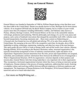 Essay on General Motors
General Motors was founded in September of 1908 by William Durant during a time that there were
less than 8,000 in the United States. Durant was already known in Flint, Michigan for his horse drawn
vehicles. At its inception GM held only the Buick Motor Company, but in a matter of years would
acquire more than 20 companies including Oldsmobile, Cadillac, and Oakland, today known as
Pontiac. (History Heritage Creation, 2014) General Motors set the tone in the automobile industry
with design, production and marketing. With the philosophy and strategy of a car for every purse and
purpose, and a series of landmark innovations that changed the automobile itself, GM s vehicles went
beyond transportation, becoming statements and ... Show more content on Helpwriting.net ...
it focused only four brands but was still global and utilizing 70% of its sales from outside of the
United States. Re emerging at the new GM is the competitive spirit that, for decades, drove GM to
leadership in styling, technology, engineering, marketing, and other key areas of the auto business.
This spirit guides the new GM as it works to design, build, and sell the world s best vehicles. (History
Heritage Rebirth, 2014) According to the Business Dictionary online, structural organization is the
typically hierachichal arrangement of lines of authority communications, rights and duties of an
organization. Organization structure determines how the roles, power and responsibilities are assigned,
controlled, and coordinated, and how information flows between the different levels of management. (
What is Organizational Structure, 2014) An organization s structure depends on there purpose and
mission plan. General Motors feels that strong leadership is very important role to their organization.
They incorporate a horizontal organizational structure where they focus on being an innovative group
of employees. Human relations is the process of training employees, addressing their needs, fostering
a workplace culture and resolving conflicts between different employees or between employees and
management. The Importance of Human Relations In the Workplace, 2014) General Motors is about
teamwork and not so much individual roles.
... Get more on HelpWriting.net ...
 