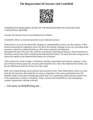 The Regeneration Of Ancoats And Castlefield
COMPARATIVE RESEARCH? STUDY OF THE REGENERATION OF ANCOATS AND
CASTLEFIELD. HISTORY
Ancoats: the memory traces of an abandoned set of futures
Castlefield: reborn as restored memorials to past industrial prowess
Urban history, as a tool, has drastically changed our understanding of cities over the centuries. Urban
histories possessed an explanatory power far above the intricate workings of one city; providing larger
narratives centered on industrialization or other macro economic developments .
Throughout the past 250 years, the world has seen drastic technological advances, the pivotal point in
the history and growth of the world being the Industrial Revolution. Yet rarely does the average person
realise the impacts of the Industrial Revolution on civilisation.
Cities stand at the center of major civilizations, and their organization and structure compose a vital
part of human history (quote by). Ancoats and Castlefield were vital in the Industrial Revolution, not
just for Manchester, but also for the rest of the world.
Both were formed through social, political and economic events. Their urban history allows us to pin
point the driving forces that made the two areas so important. Cities across generations have left
indelible marks on the physical landscape and by their very centralizing nature played essential roles
in the organization of major civilizations, Today, Ancoats and Castlefield are each undergoing a
complex regeneration, battling with their
... Get more on HelpWriting.net ...
 
