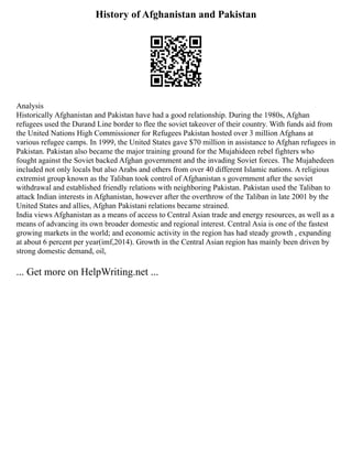 History of Afghanistan and Pakistan
Analysis
Historically Afghanistan and Pakistan have had a good relationship. During the 1980s, Afghan
refugees used the Durand Line border to flee the soviet takeover of their country. With funds aid from
the United Nations High Commissioner for Refugees Pakistan hosted over 3 million Afghans at
various refugee camps. In 1999, the United States gave $70 million in assistance to Afghan refugees in
Pakistan. Pakistan also became the major training ground for the Mujahideen rebel fighters who
fought against the Soviet backed Afghan government and the invading Soviet forces. The Mujahedeen
included not only locals but also Arabs and others from over 40 different Islamic nations. A religious
extremist group known as the Taliban took control of Afghanistan s government after the soviet
withdrawal and established friendly relations with neighboring Pakistan. Pakistan used the Taliban to
attack Indian interests in Afghanistan, however after the overthrow of the Taliban in late 2001 by the
United States and allies, Afghan Pakistani relations became strained.
India views Afghanistan as a means of access to Central Asian trade and energy resources, as well as a
means of advancing its own broader domestic and regional interest. Central Asia is one of the fastest
growing markets in the world; and economic activity in the region has had steady growth , expanding
at about 6 percent per year(imf,2014). Growth in the Central Asian region has mainly been driven by
strong domestic demand, oil,
... Get more on HelpWriting.net ...
 