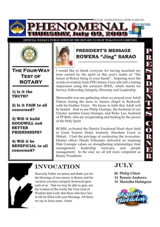 ROTARY INTERNATIONAL THEME IN 2009-2010




      OFFICIAL WEEKLY PUBLICATIO OF THE ROTARY CLUB OF MAKATI SA LORE ZO



                                                PRESIDENT’S MESSAGE
                                                ROWENA “Jing” SARAO

    Four-
The Four-Way                    I would like to thank everyone for having launched my
                                term carried by the spirit of this year’s motto of “The
   Test of                      future of Rotary being in your hands”. Inspiring were the
  ROTARY                        words of wisdom from PDG Jimmy Cura who left a lasting
                                impression using the acronym SFIDL, which stands for
                                Service, Fellowship, Integrity, Diversity and Leadership.
1) Is it the
TRUTH?                          Memorable was our gathering when we prayed over Adolf
                                Palacio during the mass in Ateneo chapel in Rockwell,
2) Is it FAIR to all            with his brother Victor. We know in faith that Adolf will
concerned?                      be healed. And so are Philip Ocampo, the husband of our
                                Charter member Grace Ocampo, and Ricky Lao, husband
                                of PP Beth, who are recuperating and healing by the power
3) Will it build
                                of the Holy Spirit.
GOODWILL and
BETTER                          RCMSL co-hosted the District Vocational Road show held
FRIENDSHIPS?                    in Great Eastern Hotel, formerly Aberdeen Court in
                                Makati. I had the privilege of conducting the invocation.
4) Will it be                   District officer Doods Policarpio delivered an inspiring
                                Dale Carnegie values on strengthening relationships, time
BENEFICIAL to all
                                management,       leadership   exercises,  and    people
concerned?                      management. In the end, we all felt more competent as
                                Rotary Presidents.


               INVOCATION                                                        JULY
               Heavenly Father we praise and thank you for                       06 Philip Chien
               the blessings of our careers in Rotary and the                    14 Rennie Andrews
               vocation you have uniquely bestowed upon                          31 Marietha Holmgren
               each of us. That we may be able to gain, not
               the wisdom of the world, but Your kind of
               Wisdom dear Lord, that those who have less
               in life be filled with your blessings. All these
               we say in Jesus name. Amen
 