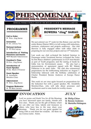 ROTARY INTERNATIONAL THEME IN 2009-2010




        OFFICIAL WEEKLY PUBLICATIO OF THE ROTARY CLUB OF MAKATI SA LORE ZO



PROGRAMME                                    PRESIDENT’S MESSAGE
                                             ROWENA “Jing” SARAO
Call to Order
   Pres. Jing Sarao

Invocation                    We just entered our 3rd week for this Rotary year and the
  Dir. Johnny Tan             entire Rotary District 3830 is in full swing with inductions,
National Anthem               seminars, conferences and projects underway. Our club
   PP Nini Layug              likewise is fully engaged either with other clubs or
                              preparing for our own key projects and our 17th Induction.
Introduction of Visiting
Rotarians and Guests          Last week our club co-hosted the Judicial Seminar in
  PP Maridel Villavicencio    Paranaque under Vocational Service; co-hosted the Tuloy
President’s Time              Sa Don Bosco children’s performance in CCP mini-theatre
  Pres. Jing Sarao            as part of Youth programs; and the raising of funds by
                              Gilda Lim for Environment causes.        We also had a
Introduction of               memorandum of agreement signed with RC Makati
Guest Speaker                 Poblacion to be sister clubs. The club also commenced
  Dir. Marie O’Connor
                              preparations for the forthcoming induction on August 7.
Guest Speaker                 Fellowship followed with the birthday celebration of
  Annabella                   Charter President Rennie Andrews at Europa Dance
Morales-Chan                  Studio.
Adjournment                   This week we are once again focused on preparations for
   Pres. Jing Sarao
                              the Induction but with a guest speaker, Ms. Annabella
Program Moderator             Morelos-Chan, who will talk about processes and
   PP Mari Lacson             mechanism used to raise funds for worthy causes.


                INVOCATION                                              JULY
                Lord we praise and thank You for all the blessings      06 Philip Chien
                you have showered upon our family, friends and          14 Rennie Andrews
                love ones. Thank you for the gift of Rotary where       31 Marietha Holmgren
                we can offer our time, talents and treasures so
                others who have less in life may share your
                blessings.    Thank you for our guest speaker for
                being with us and share her wisdom. All these we
                say in Jesus name. Amen.
 