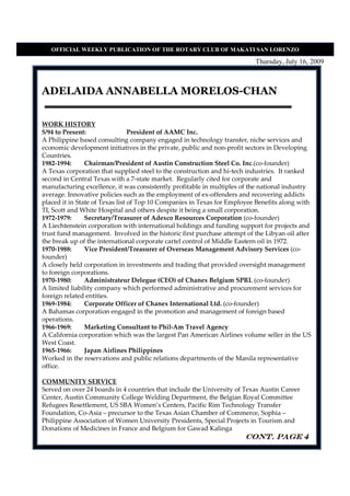 OFFICIAL WEEKLY PUBLICATIO OF THE ROTARY CLUB OF MAKATI SA LORE ZO

                                                                          Thursday, July 16, 2009



ADELAIDA ANNABELLA MORELOS-CHAN


WORK HISTORY
5/94 to Present:                 President of AAMC Inc.
A Philippine based consulting company engaged in technology transfer, niche services and
economic development initiatives in the private, public and non-profit sectors in Developing
Countries.
1982-1994:      Chairman/President of Austin Construction Steel Co. Inc.(co-founder)
A Texas corporation that supplied steel to the construction and hi-tech industries. It ranked
second in Central Texas with a 7-state market. Regularly cited for corporate and
manufacturing excellence, it was consistently profitable in multiples of the national industry
average. Innovative policies such as the employment of ex-offenders and recovering addicts
placed it in State of Texas list of Top 10 Companies in Texas for Employee Benefits along with
TI, Scott and White Hospital and others despite it being a small corporation.
1972-1979:      Secretary/Treasurer of Adexco Resources Corporation (co-founder)
A Liechtenstein corporation with international holdings and funding support for projects and
trust fund management. Involved in the historic first purchase attempt of the Libyan oil after
the break up of the international corporate cartel control of Middle Eastern oil in 1972.
1970-1988:      Vice President/Treasurer of Overseas Management Advisory Services (co-
founder)
A closely held corporation in investments and trading that provided oversight management
to foreign corporations.
1970-1980:      Administrateur Delegue (CEO) of Chanex Belgium SPRL (co-founder)
A limited liability company which performed administrative and procurement services for
foreign related entities.
1969-1984:      Corporate Officer of Chanex International Ltd. (co-founder)
A Bahamas corporation engaged in the promotion and management of foreign based
operations.
1966-1969:      Marketing Consultant to Phil-Am Travel Agency
A California corporation which was the largest Pan American Airlines volume seller in the US
West Coast.
1965-1966:      Japan Airlines Philippines
Worked in the reservations and public relations departments of the Manila representative
office.

COMMUNITY SERVICE
Served on over 24 boards in 4 countries that include the University of Texas Austin Career
Center, Austin Community College Welding Department, the Belgian Royal Committee
Refugees Resettlement, US SBA Women’s Centers, Pacific Rim Technology Transfer
Foundation, Co-Asia – precursor to the Texas Asian Chamber of Commerce, Sophia –
Philippine Association of Women University Presidents, Special Projects in Tourism and
Donations of Medicines in France and Belgium for Gawad Kalinga
                                                                       CONT. page 4
 