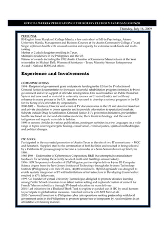 OFFICIAL WEEKLY PUBLICATIO OF THE ROTARY CLUB OF MAKATI SA LORE ZO

                                                                                 Thursday, July 16, 2009

PERSONAL
BS English from Maryknoll College Manila; a few units short of MS in Psychology, Ateneo
University Manila, Management and Business Courses at the Austin Community College. (Texas)
Single, optimum health with unusual stamina and capacity for extensive work loads and multi-
tasking
Mother of 2 adult daughters residing in Texas.
Maintains residences in the Philippines and the US
Winner of awards including the 1992 Austin Chamber of Commerce Manufacturer of the Year
won earlier by Michael Dell; Women of Substance – Texas; Minority Woman Enterpreneur
Award – National BOSS and others


Experience and Involvements

COMMUNICATIONS:
1994 - Recipient of government grant and private funding in the US for the Production of
Criminal Justice documentaries to showcase successful rehabilitation programs intended to boost
government and civic support of offender reintegration. One was broadcast on Public Broadcast
System and now used as material in university courses on Criminal Justice and as library
reference in many prisons in the US. Another was used to develop a national program in the US
for the hiring of ex-offenders by corporations.
2000-2002 – Producer, Director and writer of TV documentaries in the US and Asia for broadcast
and private circulation to donor agencies and to provide information to specialized markets.
Subjects include Drug Rehabilitation, Criminal Justice, HIV prevention initiatives, preventative
health care based on diet and alternative medicine, Dark Room technology and the use of
indigenous and organic materials in fashion.
1990 to present: Articles in various publications, posting on websites in a few languages on a wide
range of topics covering energetic healing, conservation, criminal justice, spiritual methodologies
and political changes.


ITC LINKS:
Participated in the successful promotion of Austin Texas as the site of two IT consortiums – MCC
and Sematech. Supplied steel to the construction of both facilities and resulted in being solicited
by a California IC process group to become a co-founder of a Semi-Sematech start-up briefly in
1986.
1980-1986 – Underwriter of Cybertronics Corporation, R&D that attempted to manufacture
hardware for servicing the security needs of multi-unit buildings unsuccessfully.
1996- 1999 Proponent/co-founder of US/Philippine partnership to deliver 4-year BS Computer
Science degree from the New Jersey Institute of Technology through the Systems Technology
Institute (Philippines) with their 70 sites, 140,000 enrollment. Hybrid approach was designed to
enable realistic integration of IT within limitations of infrastructure in Developing Countries but
resulted in 87% failure rate.
1999- Co-founder of Virtual University Technologies designed to promote distance learning
among Public School educators in an island nation setting and explored creation of content for
French Telecom subsidiary through TV-based education for mass delivery.
2001- Led initiatives for a Thailand Think Tank to explore expanded use of ITC by small farmers
to participate in globalization measures. Involved contacts with MIT Media Lab.
2002- Promoter/Consultant to Philippine cyber cafe operations seeking partnership with local
government units in the Philippines to promote greater use of computers by rural residents in an
affordable self-funding manner.
 