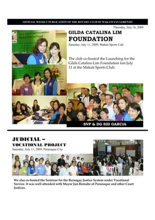 OFFICIAL WEEKLY PUBLICATIO OF THE ROTARY CLUB OF MAKATI SA LORE ZO

                                                                            Thursday, July 16, 2009
                                          GILDA CATALINA LIM
                                          FOUNDATION
                                          Saturday, July 11, 2009, Makati Sports Cub



                                          The club co-hosted the Launching for the
                                          Gilda Catalina Lim Foundation last July
                                          11 at the Makati Sports Club.




                                                     SVP & DG SID GARCIA



JUDICIAL –
VOCATIONAL PROJECT
Saturday, July 11, 2009, Paranaque City




 We also co-hosted the Seminar for the Barangay Justice System under Vocational
 Service. It was well attended with Mayor Jun Bernabe of Paranaque and other Court
 Justices.
 