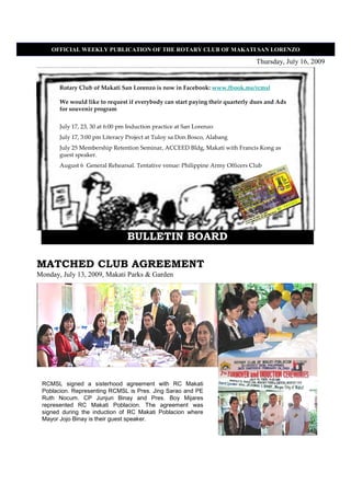 OFFICIAL WEEKLY PUBLICATIO OF THE ROTARY CLUB OF MAKATI SA LORE ZO

                                                                               Thursday, July 16, 2009


       Rotary Club of Makati San Lorenzo is now in Facebook: www.fbook.me/rcmsl

       We would like to request if everybody can start paying their quarterly dues and Ads
       for souvenir program


       July 17, 23, 30 at 6:00 pm Induction practice at San Lorenzo
       July 17, 3:00 pm Literacy Project at Tuloy sa Don Bosco, Alabang
       July 25 Membership Retention Seminar, ACCEED Bldg, Makati with Francis Kong as
       guest speaker.
       August 6 General Rehearsal. Tentative venue: Philippine Army Officers Club




                                 BULLETIN BOARD

MATCHED CLUB AGREEMENT
Monday, July 13, 2009, Makati Parks & Garden




 RCMSL signed a sisterhood agreement with RC Makati
 Poblacion. Representing RCMSL is Pres. Jing Sarao and PE
 Ruth Nocum. CP Junjun Binay and Pres. Boy Mijares
 represented RC Makati Poblacion. The agreement was
 signed during the induction of RC Makati Poblacion where
 Mayor Jojo Binay is their guest speaker.
 