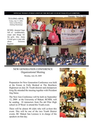 OFFICIAL WEEKLY PUBLICATIO OF THE ROTARY CLUB OF MAKATI SA LORE ZO

                                                               Thursday, July 23, 2009
 TULONG-ARAL
  Friday, July 17, 2009,
  Tuloy sa Don Bosco,
  Alabang Muntinlupa


RCMSL donated bags
full of toothbrushes,
soaps and things for
the girls. Atty. Anna
Cristal gave a pep talk
about         feminine
hygiene.




        NEW GENERATION CONFERENCE
             Organizational Meeting
                           Monday, July 20, 2009


  Preparation for New Generation Conference was held
  at the Forum in Fully Booked at The Bonifacio
  Highstreet on July 20. Youth director and chairperson
  Greg Dy attended the meeting together with President
  Jing Sarao.
  The New Gen Conference will be held on September
  12, 2009 at the University of Makati. RCMSL will
  be sending 10 interactors from Pio del Pilar High
  school in J.P Rizal to attend this Youth event.
  There will be almost 40 clubs who will co-host this
  event. This will be one of the two Youth District
  events. RC Makati San Lorenzo is in charge of the
  speakers on that day.
 