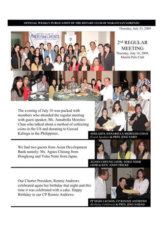 OFFICIAL WEEKLY PUBLICATIO OF THE ROTARY CLUB OF MAKATI SA LORE ZO

                                                                   Thursday, July 23, 2009



                                                                  2nd REGULAR
                                                                    MEETING
                                                                 Thursday, July 16, 2009,
                                                                    Manila Polo Club




The evening of July 16 was packed with
members who attended the regular meeting
with guest speaker, Ms. Annabella Morelos-
Chan who talked about a method of collecting
coins in the US and donating to Gawad
Kalinga in the Philippines.                     ADELAIDA ANNABELLA MORELOS-CHAN
                                                (Guest Speaker) & PRES. JING SARO


We had two guests from Asian Development
Bank namely: Ms. Agnes Cheung from
Hongkong and Yoko Nimi from Japan.
                                                AGNES CHEUNG (ADB), YOKO NIIMI
                                                (ADB) & RTN. ANDY FRICKE




Our Charter President, Rennie Andrews
celebrated again her birthday that night and this
time it was celebrated with a cake. Happy
Birthday to our CP Rennie Andrews.
                                                PP MARI LACSON, CP RENNIE ANDREWS
                                                (Birthday Celebrant) & PRES. JING SARAO
 