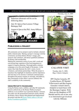 OFFICIAL WEEKLY PUBLICATIO OF THE ROTARY CLUB OF MAKATI SA LORE ZO

                                                                          Thursday, July 23, 2009


     Induction rehearsals will be on the
     following dates:
     July 30- 6pm at San Lorenzo Village
     Barangay Hall
     August 6-2pm at the Phil. Army Officers
     Club




          BULLETIN BOARD

Publicizing a project


All community service projects need to include a detailed
public relations plan. Sharing a project’s message with the
community can help enhance Rotary’s image, gain
sponsors and volunteers, and attract qualified candidates
for Rotary club membership.
Making the community aware of your club’s work and
convincing large segments of the local population to
support it requires planning. Thorough public relations
campaigns cover the entire length of the project. At the
outset, they help illustrate the club’s vision, recruit
                                                                 CALAWIS VISIT
volunteers, and initiate partnerships. When the project is         Tuesday, July 21, 2009,
launched, they highlight its timeliness and the importance         Brgy. Calawis Antipolo
and relevance of its mission. Continued communication
throughout the project sustains its message, and publicity
that concentrates on the effort’s success enhances the           IPP Chacha Camacho, PP
club’s credibility in the community.
                                                                Cynthia Reyes, PP Maridel
                                                              Villavicencio and Rtn Eugene
         Rotary’
Using Rotary’s trademarks                                        Gonzales visited Calawis,
Using the Rotary name, emblem, and other RI trademarks         Antipolo to touch bases with
(known collectively as the Rotary Marks) in project             the Barangay Captain. With
publicity is an excellent way to promote Rotary’s mission.     them are the daughters of PP
Just make sure the promotional materials clearly identify
                                                              Maridel and his son in law who
the Rotary club or district that planned and implemented
the project and that all Rotary Marks adhere to RI and        is so interested to get involved
Rotary Foundation guidelines.                                        with the 3HGrant.
 